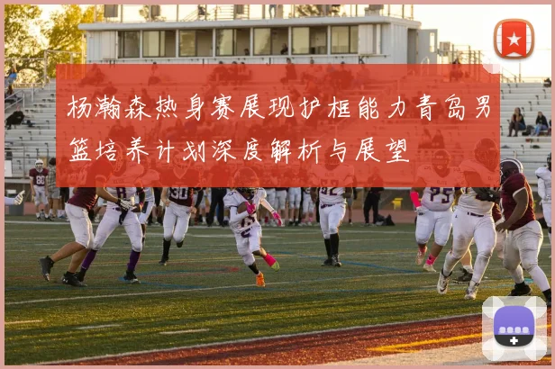 杨瀚森热身赛展现护框能力青岛男篮培养计划深度解析与展望