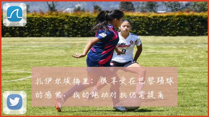 扎伊尔埃梅里：很享受在巴黎踢球的感觉，我的跑动对抗仍需提高