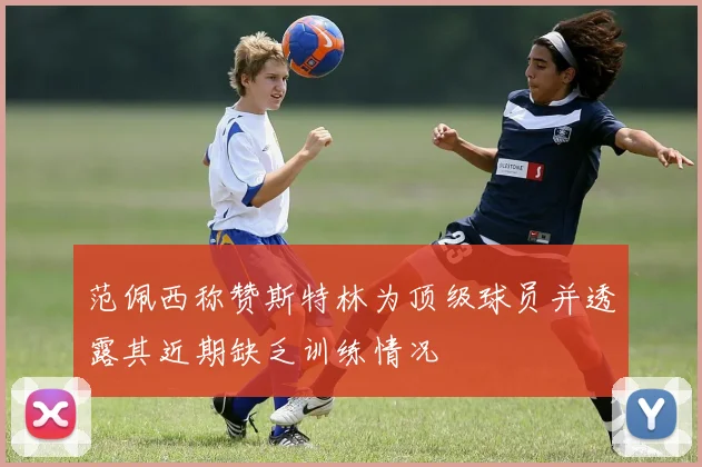 范佩西称赞斯特林为顶级球员并透露其近期缺乏训练情况