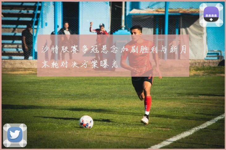 沙特联赛争冠悬念加剧胜利与新月末轮对决方案曝光