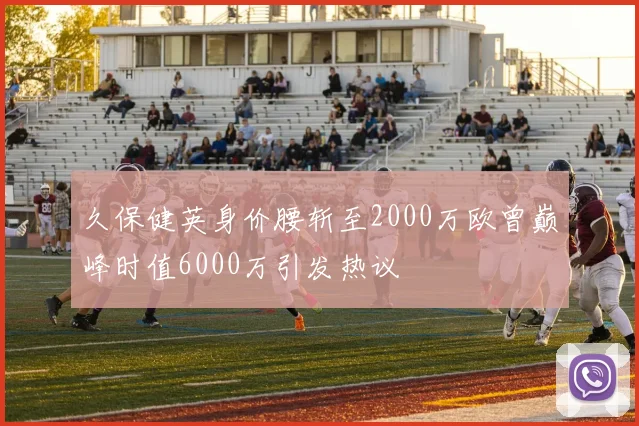 久保健英身价腰斩至2000万欧曾巅峰时值6000万引发热议