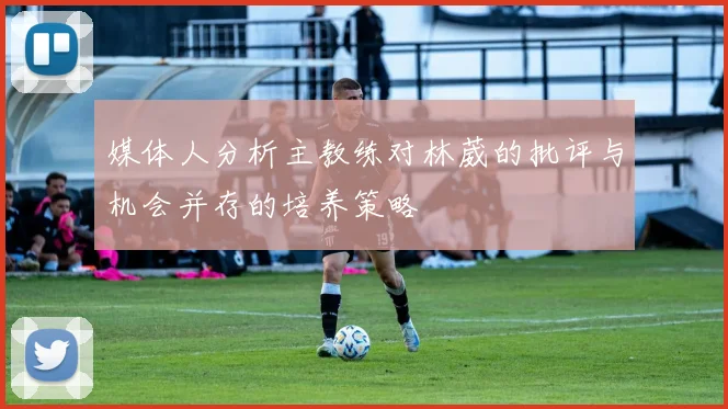 媒体人分析主教练对林葳的批评与机会并存的培养策略