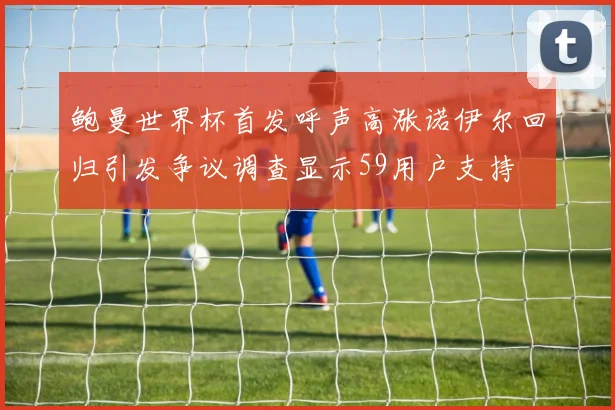 鲍曼世界杯首发呼声高涨诺伊尔回归引发争议调查显示59用户支持