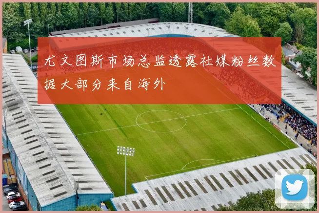 尤文图斯市场总监透露社媒粉丝数据大部分来自海外