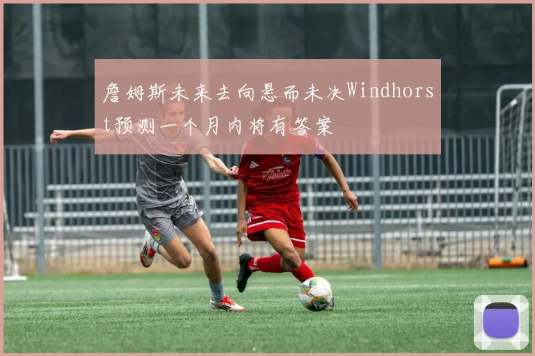 詹姆斯未来去向悬而未决Windhorst预测一个月内将有答案