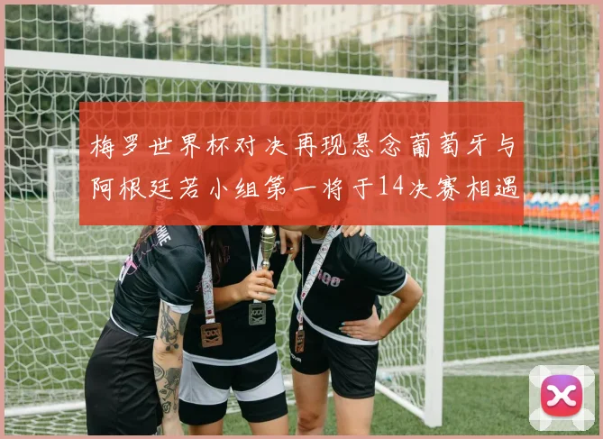梅罗世界杯对决再现悬念葡萄牙与阿根廷若小组第一将于14决赛相遇