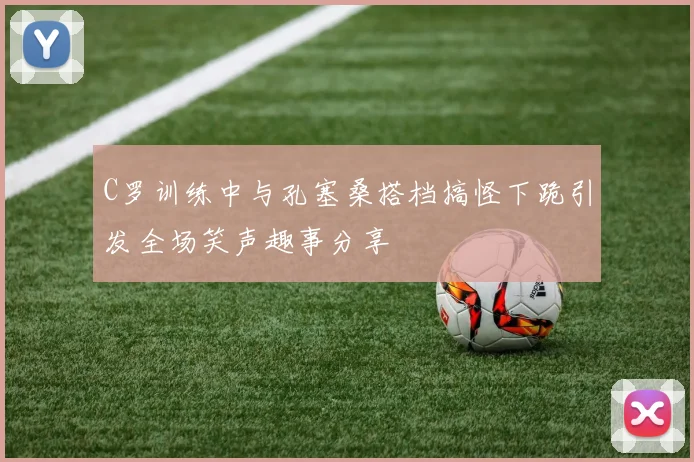 C罗训练中与孔塞桑搭档搞怪下跪引发全场笑声趣事分享