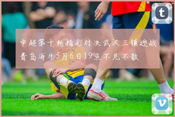 中超第十轮精彩对决武汉三镇迎战青岛海牛5月6日19点不见不散