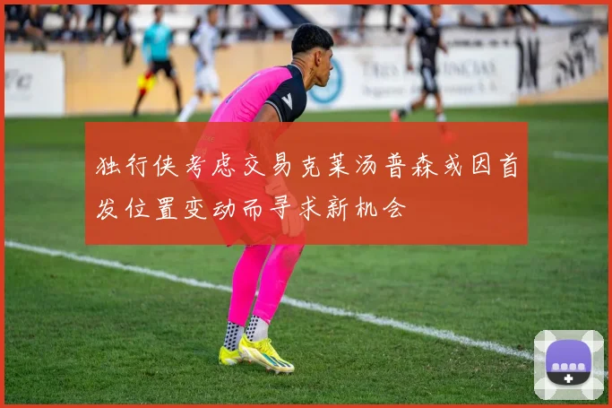 独行侠考虑交易克莱汤普森或因首发位置变动而寻求新机会
