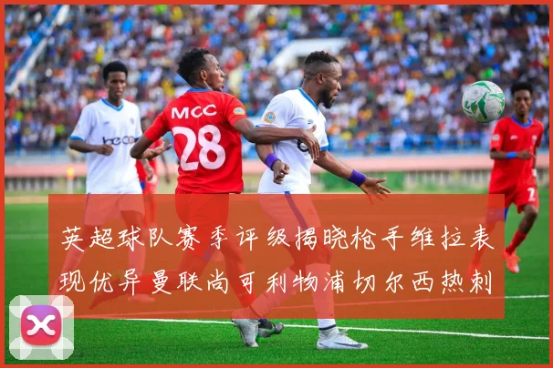 英超球队赛季评级揭晓枪手维拉表现优异曼联尚可利物浦切尔西热刺需努力