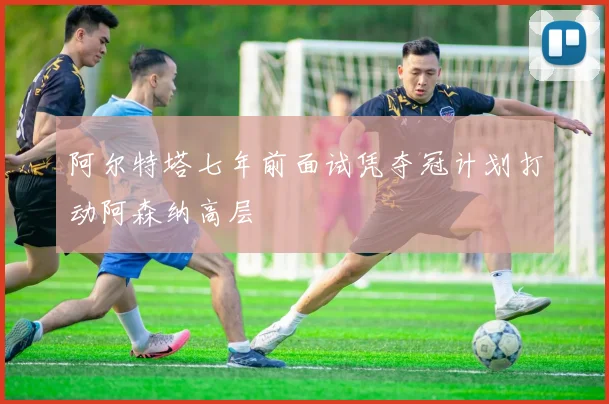 阿尔特塔七年前面试凭夺冠计划打动阿森纳高层