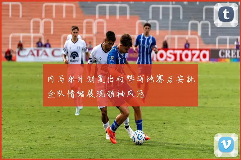内马尔计划复出对阵海地赛后安抚全队情绪展现领袖风范