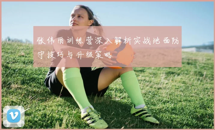 张伟丽训练营深入解析实战地面防守技巧与升级策略