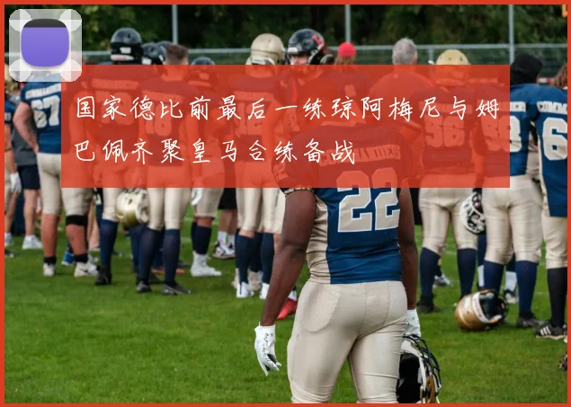 国家德比前最后一练琼阿梅尼与姆巴佩齐聚皇马合练备战