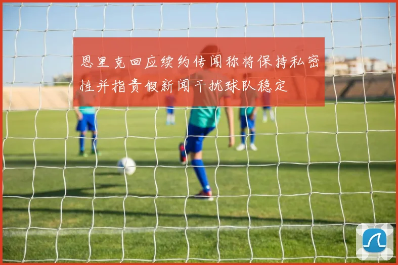 恩里克回应续约传闻称将保持私密性并指责假新闻干扰球队稳定