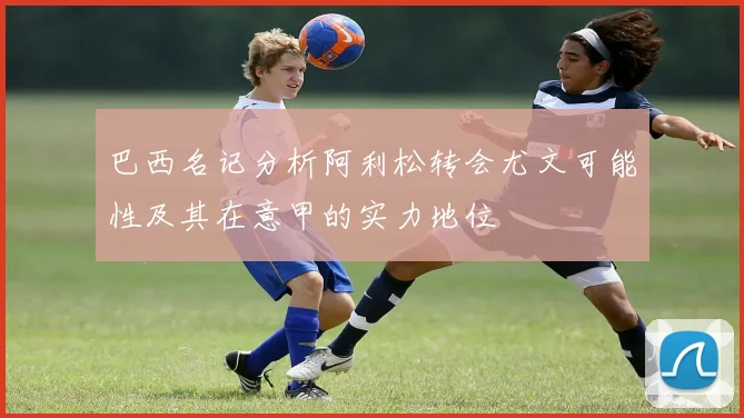 巴西名记分析阿利松转会尤文可能性及其在意甲的实力地位