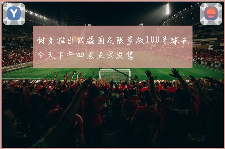 耐克推出武磊国足限量版100号球衣今天下午四点正式发售