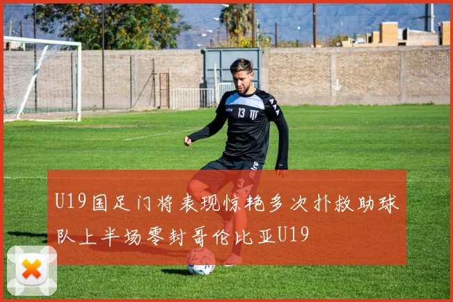 U19国足门将表现惊艳多次扑救助球队上半场零封哥伦比亚U19