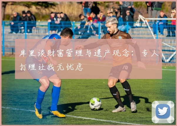 库里谈财富管理与遗产观念：专人打理让我无忧虑