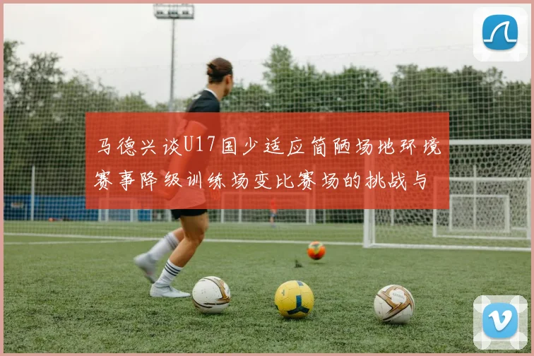 马德兴谈U17国少适应简陋场地环境赛事降级训练场变比赛场的挑战与应对